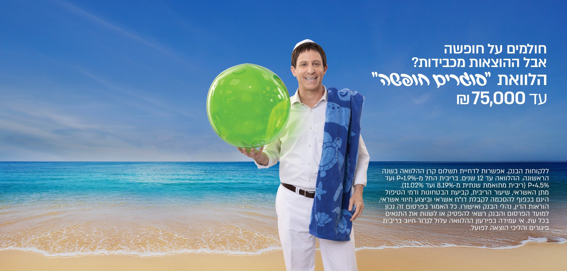 חולמים על חופשה, אבל ההוצאות מכבידות? הלוואת סוגרים חופשה עד 75,000 שח.ללקוחות הבנק,אפשרות לדחיית תשלום קרן ההלוואה בשנה הראשונה.ההלוואה עד 12 שנים. בריבית פריים פלוס 1.9%ועד פריים פלוס 4.5%. מתן האשראי שיעור הריבי, קביעתהבטחונות דמיהטיפול היום בכפוף להסכמה לקבלת דוח אשראי וביצוע חיווי אשראי.